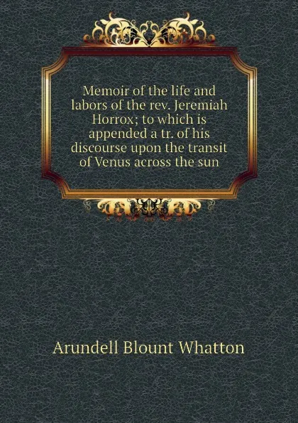 Обложка книги Memoir of the life and labors of the rev. Jeremiah Horrox; to which is appended a tr. of his discourse upon the transit of Venus across the sun, A.B. Whatton