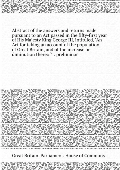 Обложка книги Abstract of the answers and returns made pursuant to an Act passed in the fifty-first year of His Majesty King George III, intituled, An Act for taking an account of the population of , and of the increase or diminution thereof, House of Commons