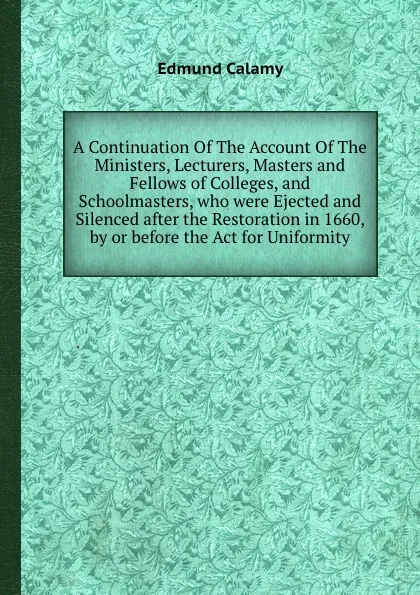 Обложка книги A Continuation Of The Account Of The Ministers, Lecturers, Masters and Fellows of Colleges, and Schoolmasters, who were Ejected and Silenced after the Restoration in 1660, by or before the Act for Uniformity, E. Calamy