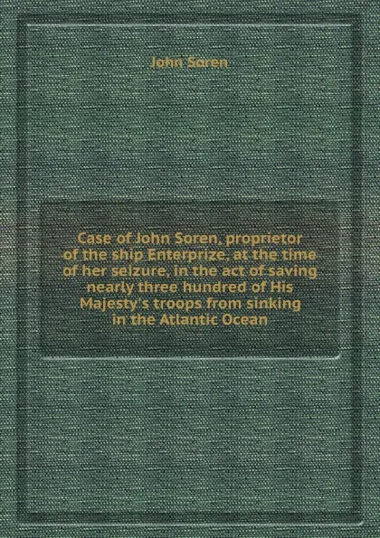 Обложка книги Case of John Soren, proprietor of the ship Enterprize, at the time of her seizure, in the act of saving nearly three hundred of His Majesty.s troops from sinking in the Atlantic Ocean, J. Soren