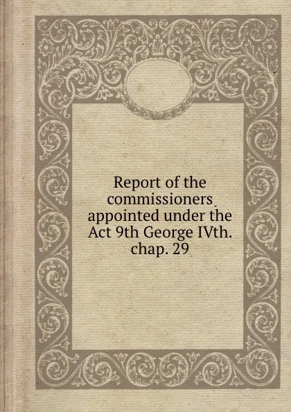 Обложка книги Report of the commissioners appointed under the Act 9th George IVth. chap. 29, Commissioners on Exploration of Country Between the St. Maurice and Ottawa Rivers