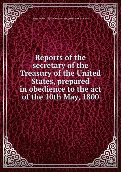 Обложка книги Reports of the secretary of the Treasury of the United States, prepared in obedience to the act of the 10th May, 1800, A. Hamilton