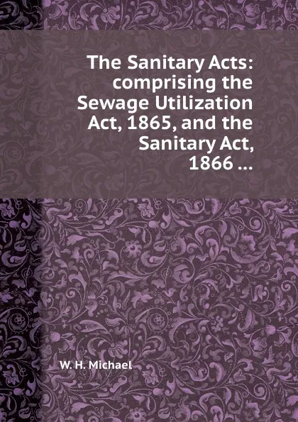 Обложка книги The Sanitary Acts: comprising the Sewage Utilization Act, 1865, and the Sanitary Act, 1866 ..., W.H. Michael