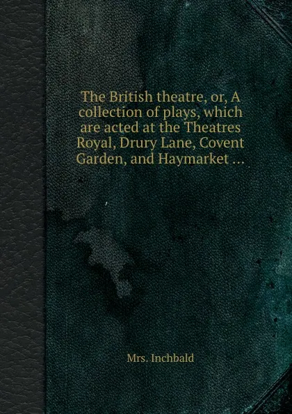 Обложка книги The British theatre, or, A collection of plays, which are acted at the Theatres Royal, Drury Lane, Covent Garden, and Haymarket ..., Mrs. Inchbald