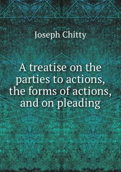 Обложка книги A treatise on the parties to actions, the forms of actions, and on pleading, J. Chitty