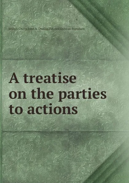 Обложка книги A treatise on the parties to actions, J. Chitty, E.D. Ingraham, J.A. Dunlap