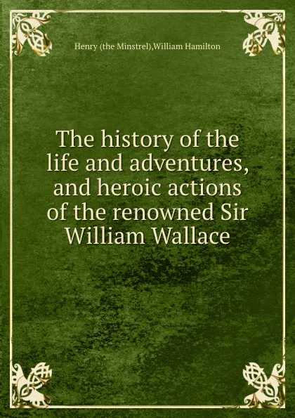 Обложка книги The history of the life and adventures, and heroic actions of the renowned Sir William Wallace, Henry, W. Hamilton