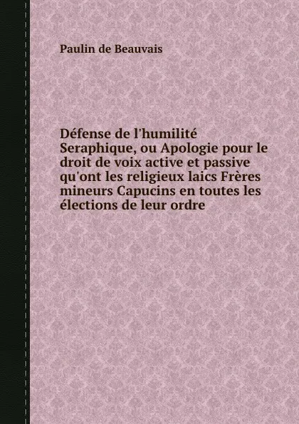 Обложка книги Defense de l.humilite Seraphique, ou Apologie pour le droit de voix active et passive qu.ont les religieux laics Freres mineurs Capucins en toutes les elections de leur ordre, P. Beauvais