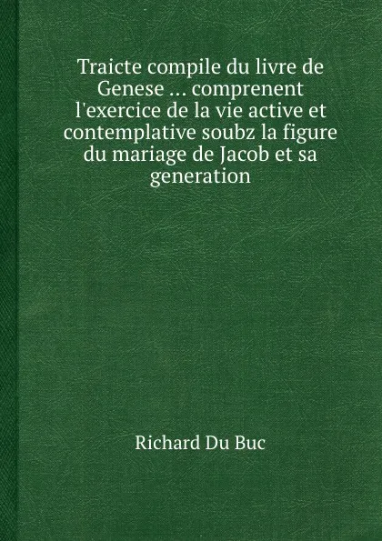 Обложка книги Traicte compile du livre de Genese ... comprenent l.exercice de la vie active et contemplative soubz la figure du mariage de Jacob et sa generation, R. Buc