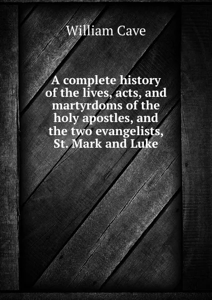 Обложка книги A complete history of the lives, acts, and martyrdoms of the holy apostles, and the two evangelists, St. Mark and Luke, W. Cave