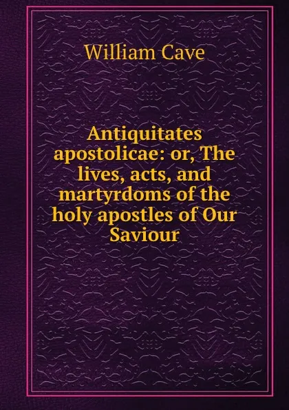 Обложка книги Antiquitates apostolicae: or, The lives, acts, and martyrdoms of the holy apostles of Our Saviour, W. Cave