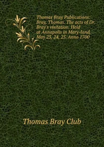 Обложка книги Thomas Bray Publications: Bray, Thomas. The acts of Dr. Bray.s visitation. Held at Annapolis in Mary-land, May 23, 24, 25. Anno 1700, T. Bray