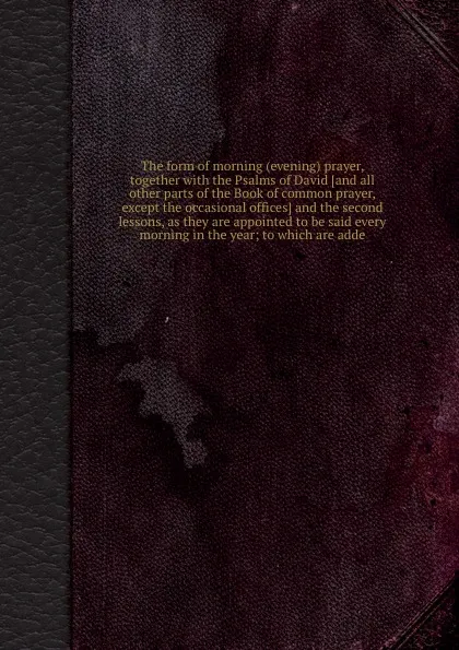 Обложка книги The form of morning evening prayer, together with the Psalms of David and the second lessons, as they are appointed to be said every morning in the year; to which are adde, 