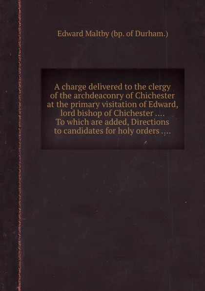 Обложка книги A charge delivered to the clergy of the archdeaconry of Chichester at the primary visitation of Edward, lord bishop of Chichester .... To which are added, Directions to candidates for holy orders ...., E. Maltby