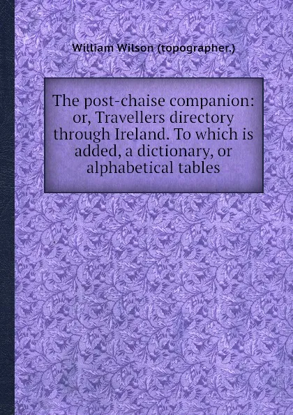 Обложка книги The post-chaise companion: or, Travellers directory through Ireland. To which is added, a dictionary, or alphabetical tables, W. Wilson