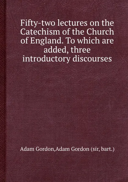 Обложка книги Fifty-two lectures on the Catechism of the Church of England. To which are added, three introductory discourses, A. Gordon