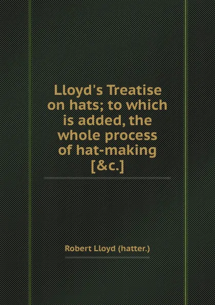 Обложка книги Lloyd.s Treatise on hats to which is added, the whole process of hat-making, R. Lloyd