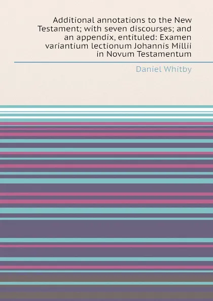 Обложка книги Additional annotations to the New Testament; with seven discourses; and an appendix, entituled: Examen variantium lectionum Johannis Millii in Novum Testamentum, D. Whitby