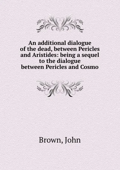 Обложка книги An additional dialogue of the dead, between Pericles and Aristides: being a sequel to the dialogue between Pericles and Cosmo, J. Brown