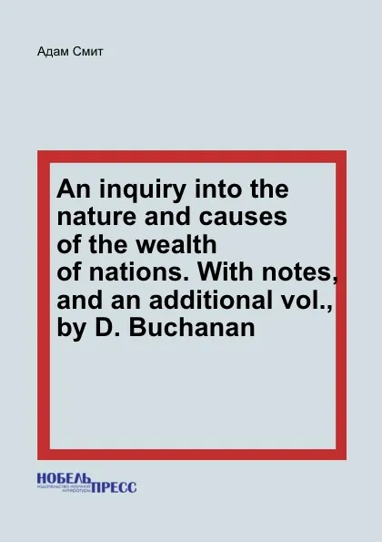 Обложка книги An inquiry into the nature and causes of the wealth of nations. With notes, and an additional vol., by D. Buchanan, A. Smith