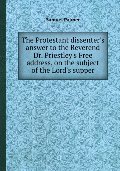 Обложка книги The Protestant dissenter.s answer to the Reverend Dr. Priestley.s Free address, on the subject of the Lord.s supper, S. Palmer