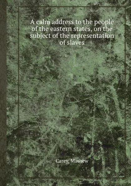 Обложка книги A calm address to the people of the eastern states, on the subject of the representation of slaves, M. Carey