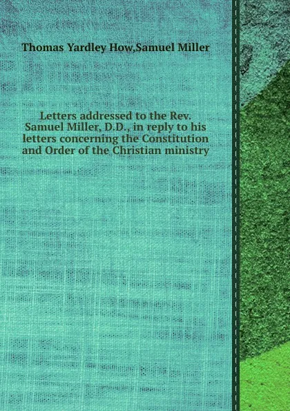 Обложка книги Letters addressed to the Rev. Samuel Miller, D.D., in reply to his letters concerning the Constitution and Order of the Christian ministry, T.Y. How, S. Miller