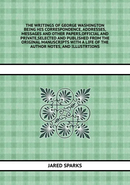 Обложка книги THE WRITINGS OF GEORGE WASHINGTON BEING HIS CORRESPONDENCE, ADDRESSES,MESSAGES AND OTHER PAPERS,OFFICIAL AND PRIVATE,SELECTED AND PUBLISHED FROM THE ORIGINAL MANUSCRIPTS WITH A LIFE OF THE AUTHOR NOTES, AND ILLUSTRTIONS, J. Sparks