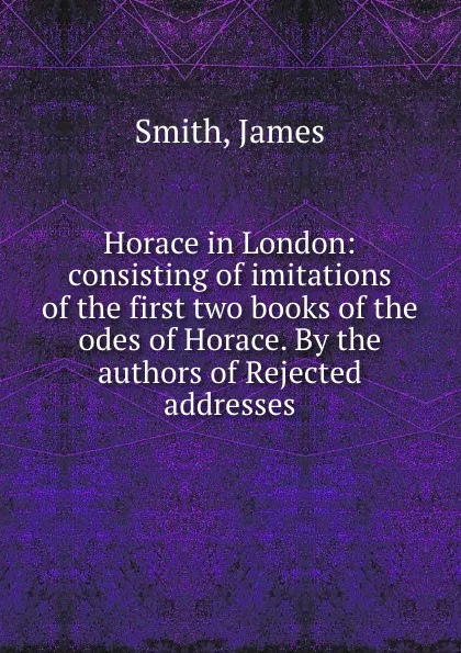 Обложка книги Horace in London: consisting of imitations of the first two books of the odes of Horace. By the authors of Rejected addresses, J. Smith