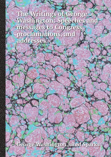 Обложка книги The Writings of George Washington: Speeches and messages to Congress, proclamations, and addresses, G. Washington, J. Sparks