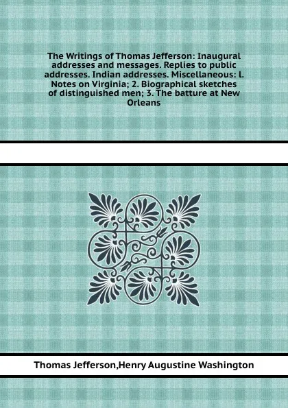 Обложка книги The Writings of Thomas Jefferson: Inaugural addresses and messages. Replies to public addresses. Indian addresses. Miscellaneous: l. Notes on Virginia; 2. Biographical sketches of distinguished men; 3. The batture at New Orleans, H.A. Washington, T. Jefferson