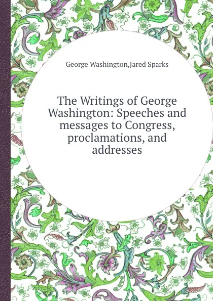 Обложка книги The Writings of George Washington: Speeches and messages to Congress, proclamations, and addresses, G. Washington, J. Sparks