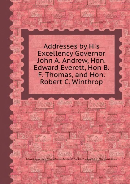Обложка книги Addresses by His Excellency Governor John A. Andrew, Hon. Edward Everett, Hon B. F. Thomas, and Hon. Robert C. Winthrop, R.C. Winthrop, B.T. Franklin, E. Everett, J.A. Andrew