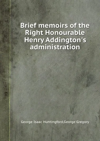 Обложка книги Brief memoirs of the Right Honourable Henry Addington.s administration, G. Gregory, G.I. Huntingford