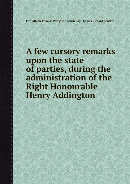 Обложка книги A few cursory remarks upon the state of parties, during the administration of the Right Honourable Henry Addington, T.R. Bentley, T.P. Courtenay, Fitz-Albion