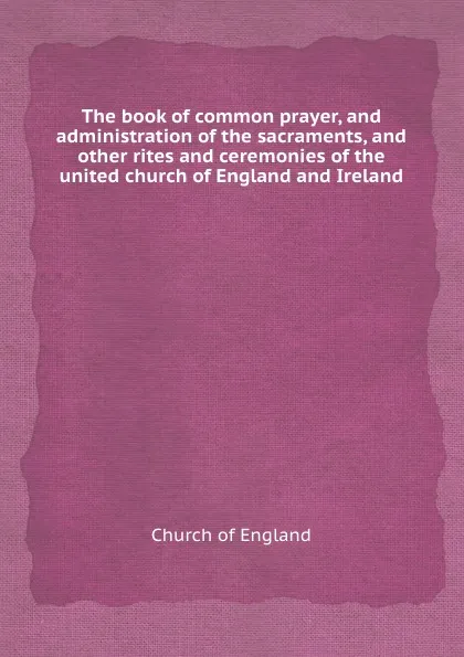 Обложка книги The book of common prayer, and administration of the sacraments, and other rites and ceremonies of the united church of England and Ireland, Church of England