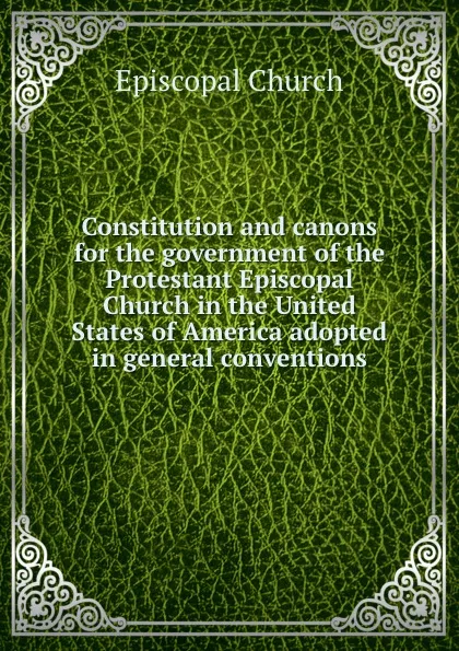 Обложка книги Constitution and canons for the government of the Protestant Episcopal Church in the United States of America adopted in general conventions, Episcopal Church