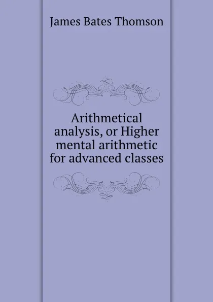 Обложка книги Arithmetical analysis, or Higher mental arithmetic for advanced classes, J.B. Thomson