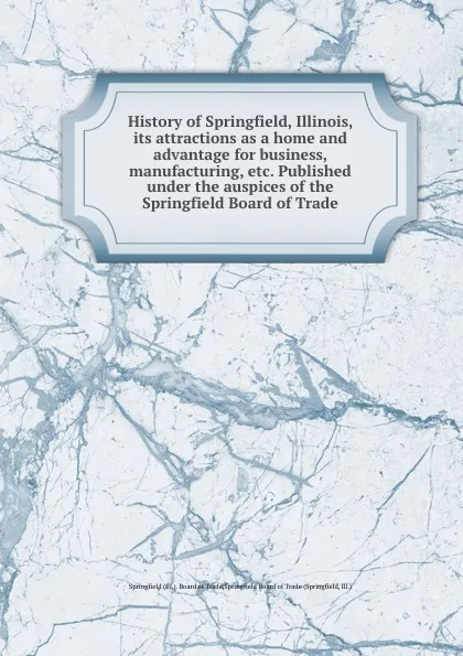 Обложка книги History of Springfield, Illinois, its attractions as a home and advantage for business, manufacturing, etc. Published under the auspices of the Springfield Board of Trade, Springfield Board of Trade