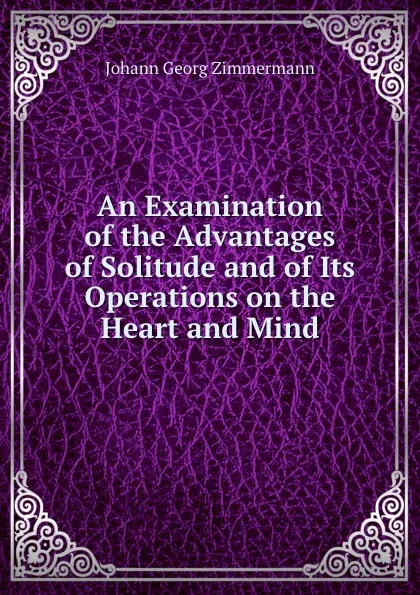 Обложка книги An Examination of the Advantages of Solitude and of Its Operations on the Heart and Mind, J.G. Zimmermann