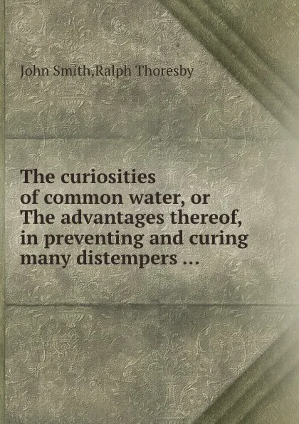 Обложка книги The curiosities of common water, or The advantages thereof, in preventing and curing many distempers ..., J. Smith, R. Thoresby