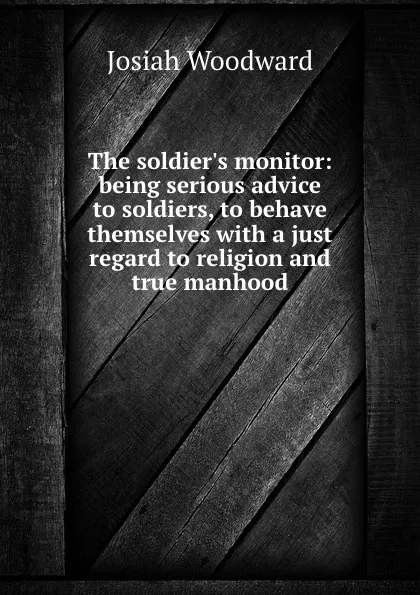 Обложка книги The soldier.s monitor: being serious advice to soldiers, to behave themselves with a just regard to religion and true manhood, J. Woodward