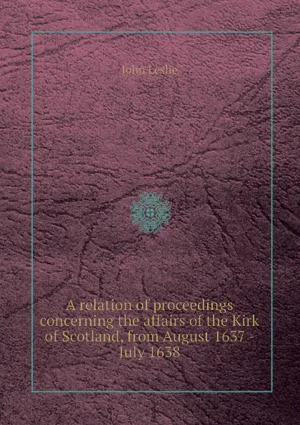 Обложка книги A relation of proceedings concerning the affairs of the Kirk of Scotland, from August 1637 - July 1638, J. Leslie