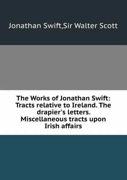 Обложка книги The Works of Jonathan Swift: Tracts relative to Ireland. The drapier.s letters. Miscellaneous tracts upon Irish affairs, S. Jonathan, S.W. Scott