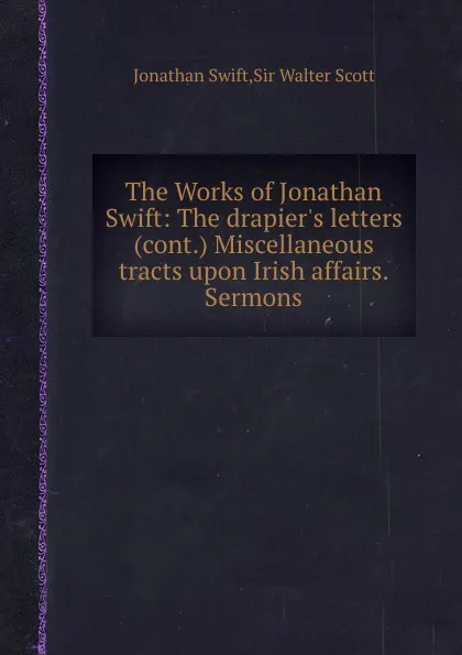 Обложка книги The Works of Jonathan Swift: The drapier.s letters (cont.) Miscellaneous tracts upon Irish affairs. Sermons, S. Jonathan, S.W. Scott