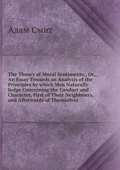 Обложка книги The Theory of Moral Sentiments;, Or,, An Essay Towards an Analysis of the Principles by which Men Naturally Judge Concerning the Conduct and Character, First of Their Neighbours, and Afterwards of Themselves, A. Smith