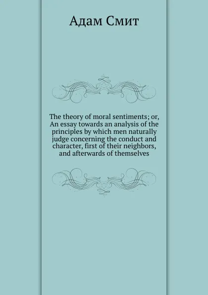 Обложка книги The theory of moral sentiments; or, An essay towards an analysis of the principles by which men naturally judge concerning the conduct and character, first of their neighbors, and afterwards of themselves, A. Smith