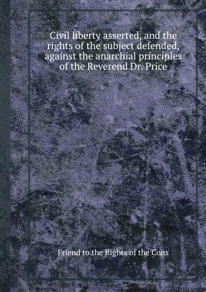 Обложка книги Civil liberty asserted, and the rights of the subject defended, against the anarchial principles of the Reverend Dr. Price, Friend to the Rights of the Cons