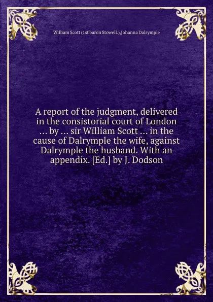 Обложка книги A report of the judgment, delivered in the consistorial court of London by sir William Scott in the cause of Dalrymple the wife, against Dalrymple the husband, W. Scott, J. Dalrymple
