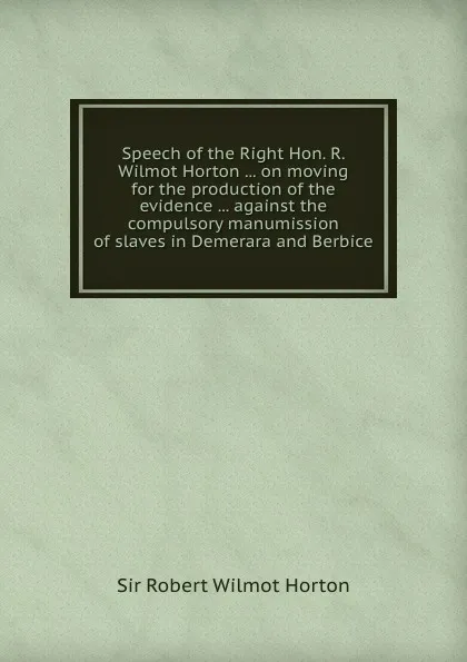 Обложка книги Speech of the Right Hon. R. Wilmot Horton ... on moving for the production of the evidence ... against the compulsory manumission of slaves in Demerara and Berbice, S.R. Horton